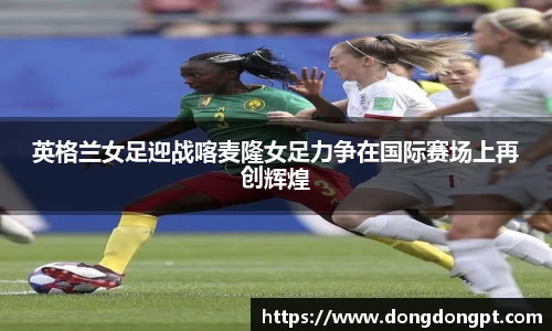 英格兰女足迎战喀麦隆女足力争在国际赛场上再创辉煌